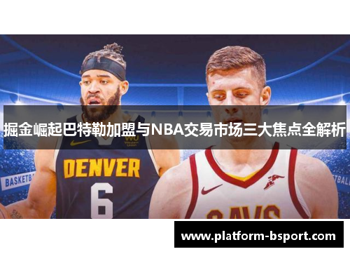 掘金崛起巴特勒加盟与NBA交易市场三大焦点全解析