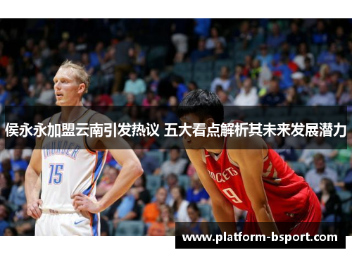 侯永永加盟云南引发热议 五大看点解析其未来发展潜力