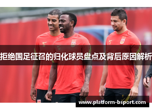 拒绝国足征召的归化球员盘点及背后原因解析