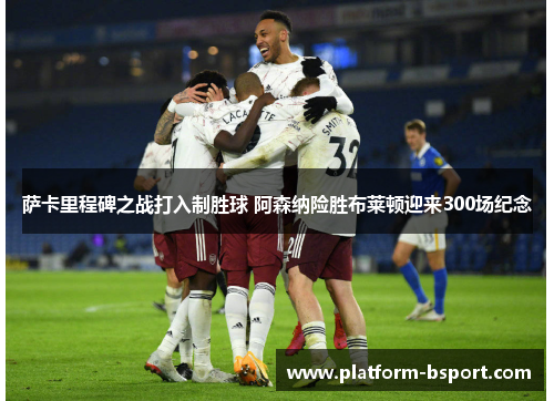 萨卡里程碑之战打入制胜球 阿森纳险胜布莱顿迎来300场纪念 萨卡里程碑之战打入制胜球 阿森纳险胜布莱顿迎来300场纪念