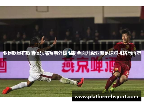 亚足联宣布取消俱乐部赛事外援限制全面升级亚洲足球对抗格局再塑 亚足联宣布取消俱乐部赛事外援限制全面升级亚洲足球对抗格局再塑