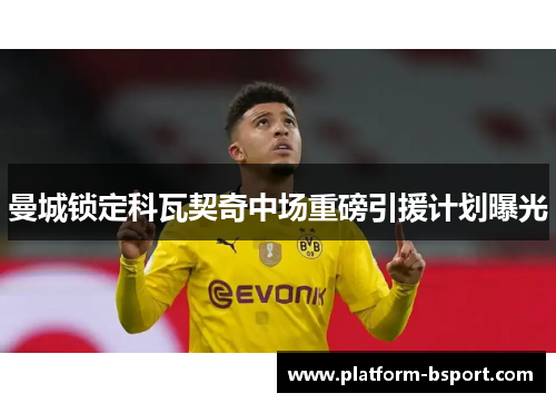 曼城锁定科瓦契奇中场重磅引援计划曝光