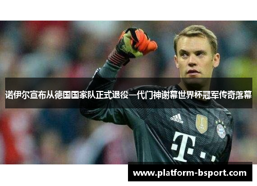 诺伊尔宣布从德国国家队正式退役一代门神谢幕世界杯冠军传奇落幕
