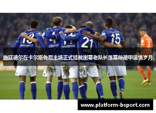 施廷德尔在卡尔斯鲁厄主场正式挂靴谢幕老队长落幕段德甲温情岁月